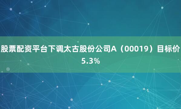 股票配资平台下调太古股份公司A（00019）目标价5.3%