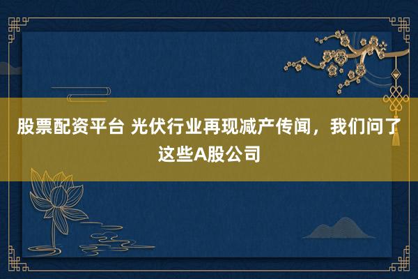 股票配资平台 光伏行业再现减产传闻，我们问了这些A股公司