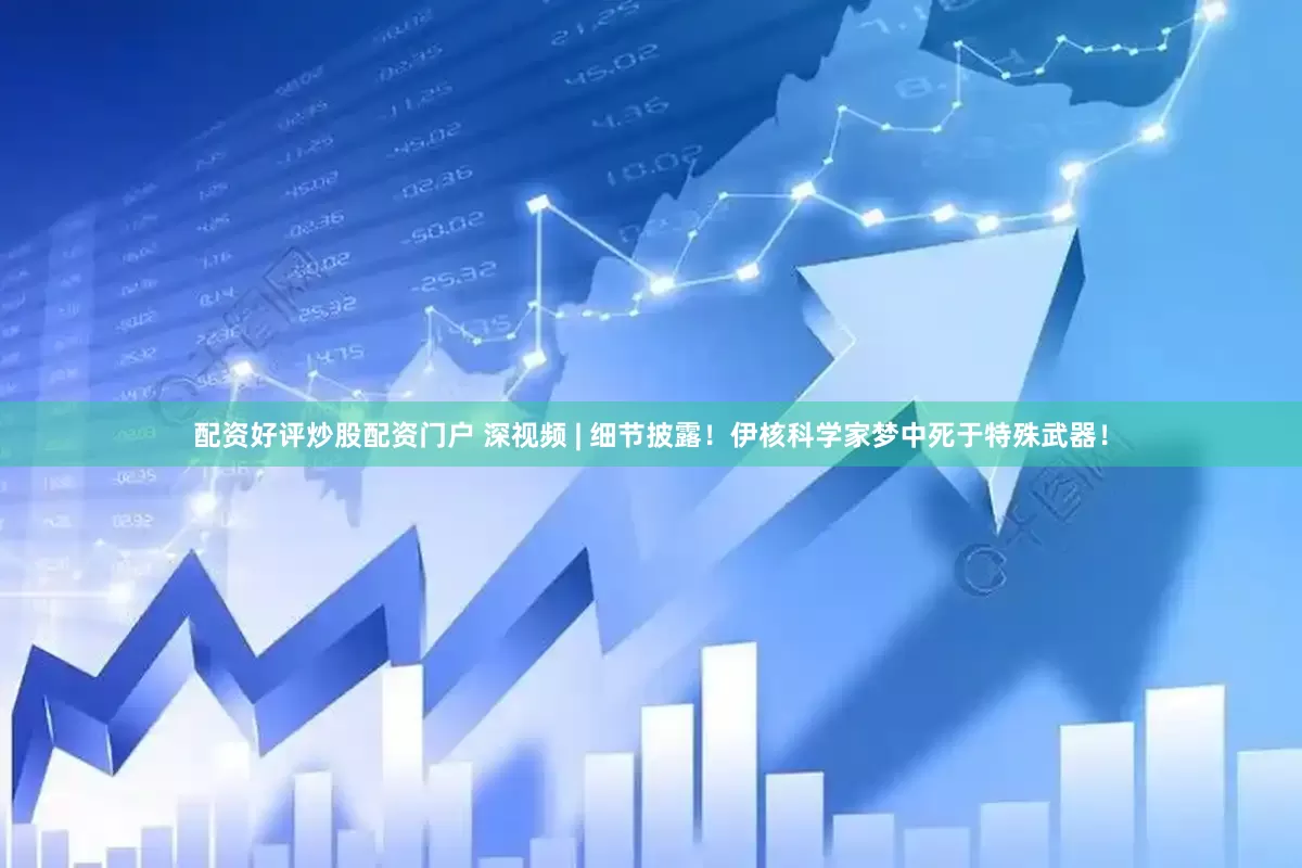 配资好评炒股配资门户 深视频 | 细节披露！伊核科学家梦中死于特殊武器！