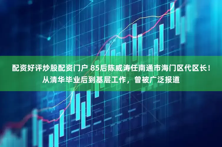 配资好评炒股配资门户 85后陈威涛任南通市海门区代区长！从清华毕业后到基层工作，曾被广泛报道