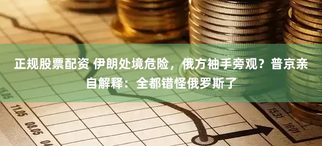 正规股票配资 伊朗处境危险，俄方袖手旁观？普京亲自解释：全都错怪俄罗斯了