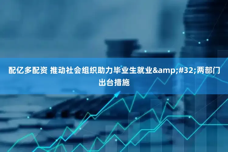 配亿多配资 推动社会组织助力毕业生就业&#32;两部门出台措施