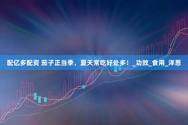 配亿多配资 茄子正当季，夏天常吃好处多！_功效_食用_洋葱