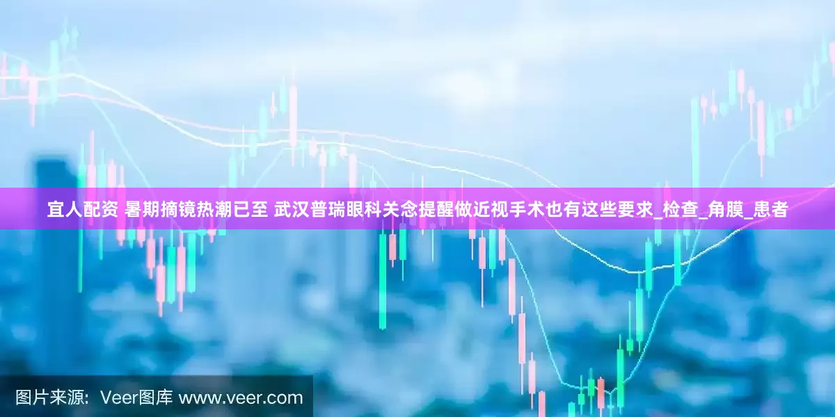 宜人配资 暑期摘镜热潮已至 武汉普瑞眼科关念提醒做近视手术也有这些要求_检查_角膜_患者