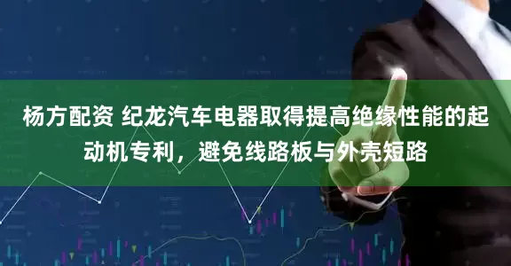 杨方配资 纪龙汽车电器取得提高绝缘性能的起动机专利，避免线路板与外壳短路