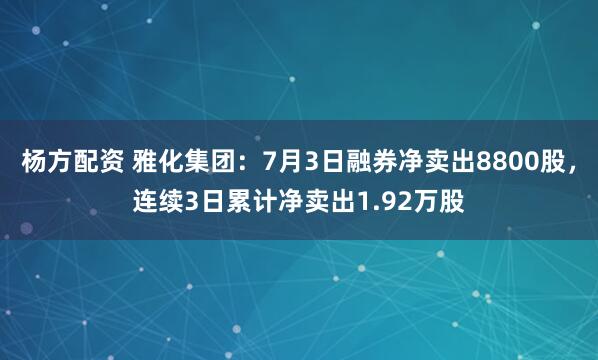 杨方配资 雅化集团：7月3日融券净卖出8800股，连续3日累计净卖出1.92万股