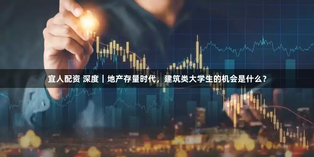 宜人配资 深度｜地产存量时代，建筑类大学生的机会是什么？