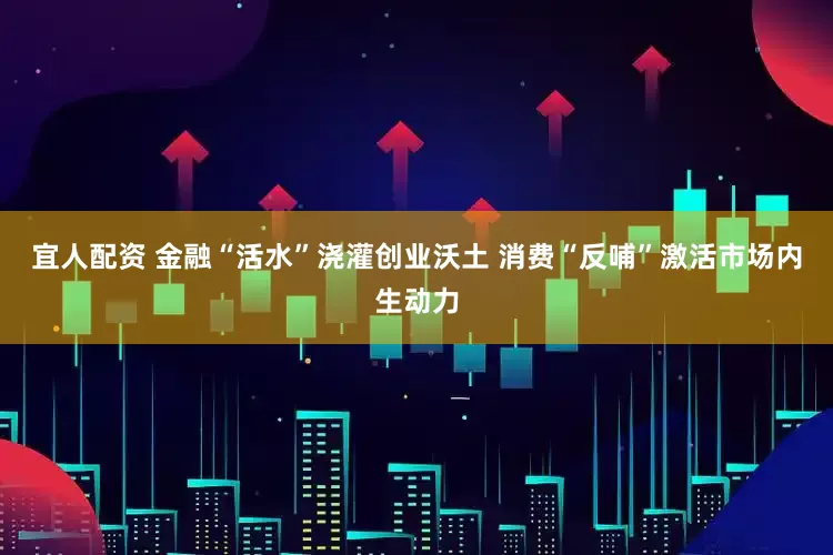 宜人配资 金融“活水”浇灌创业沃土 消费“反哺”激活市场内生动力