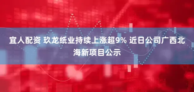 宜人配资 玖龙纸业持续上涨超9% 近日公司广西北海新项目公示