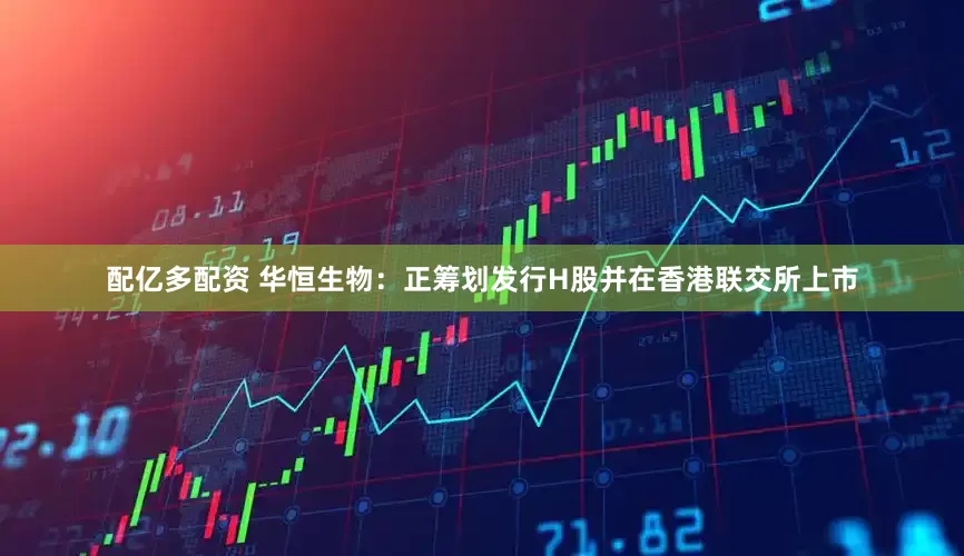配亿多配资 华恒生物：正筹划发行H股并在香港联交所上市