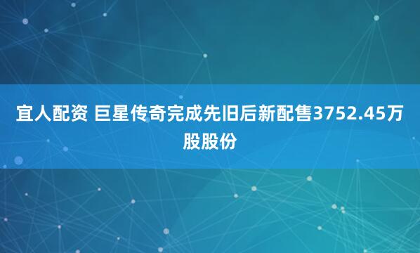 宜人配资 巨星传奇完成先旧后新配售3752.45万股股份