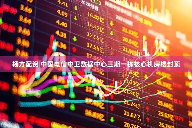 杨方配资 中国电信中卫数据中心三期一栋核心机房楼封顶