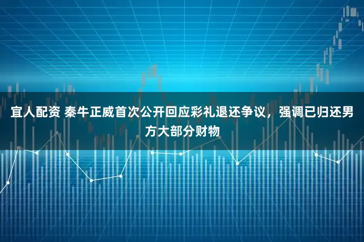 宜人配资 秦牛正威首次公开回应彩礼退还争议，强调已归还男方大部分财物