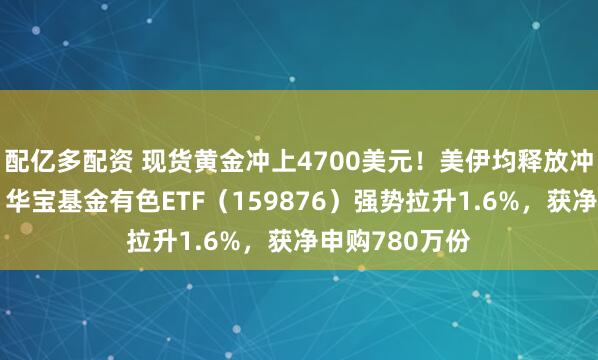 配亿多配资 现货黄金冲上4700美元!美伊均释放冲突缓和言论!华宝基金有色ETF(159876)强势拉升1.6%,获净申购780万份