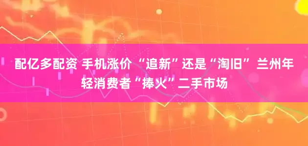 配亿多配资 手机涨价 “追新”还是“淘旧” 兰州年轻消费者“捧火”二手市场