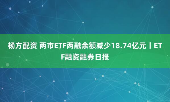 杨方配资 两市ETF两融余额减少18.74亿元丨ETF融资融券日报