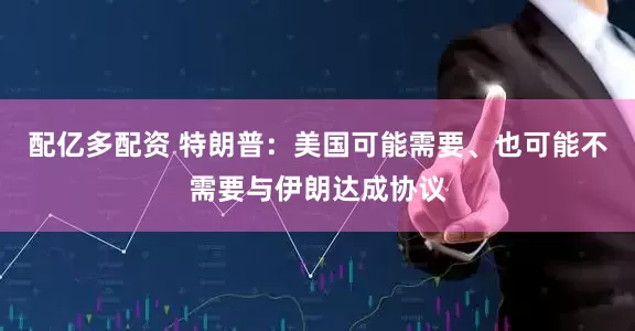 配亿多配资 特朗普：美国可能需要、也可能不需要与伊朗达成协议