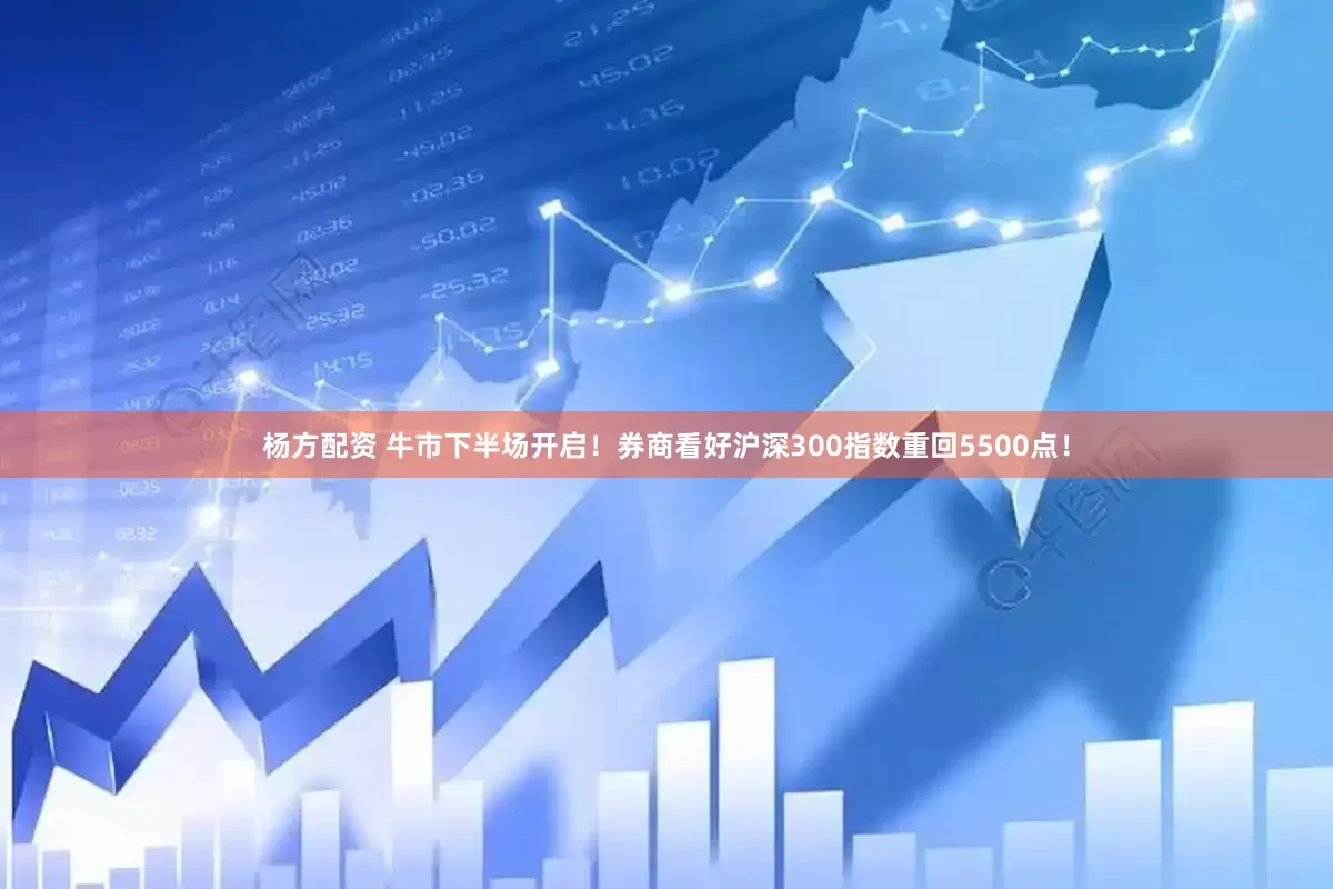 杨方配资 牛市下半场开启!券商看好沪深300指数重回5500点!